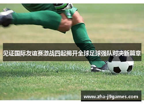 见证国际友谊赛激战四起揭开全球足球强队对决新篇章 见证国际友谊赛激战四起揭开全球足球强队对决新篇章
