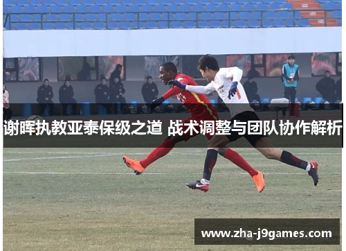 谢晖执教亚泰保级之道 战术调整与团队协作解析 谢晖执教亚泰保级之道 战术调整与团队协作解析