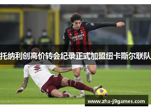 托纳利创高价转会纪录正式加盟纽卡斯尔联队 托纳利创高价转会纪录正式加盟纽卡斯尔联队