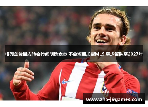 格列兹曼回应转会传闻明确表态 不会短期加盟MLS 至少留队至2027年 格列兹曼回应转会传闻明确表态 不会短期加盟MLS 至少留队至2027年