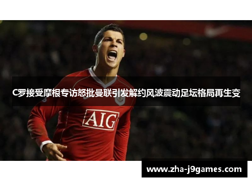 C罗接受摩根专访怒批曼联引发解约风波震动足坛格局再生变