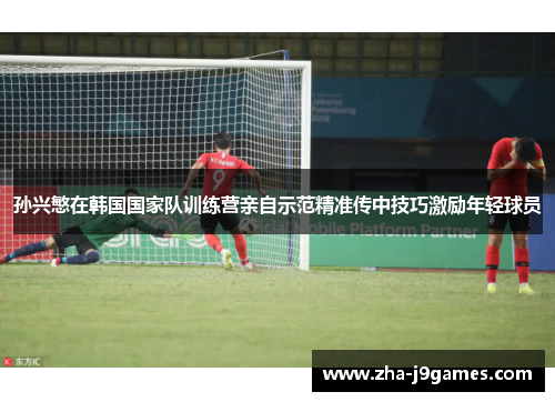 孙兴慜在韩国国家队训练营亲自示范精准传中技巧激励年轻球员